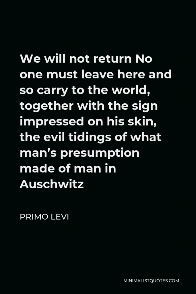 Primo Levi Quote - We will not return No one must leave here and so carry to the world, together with the sign impressed on his skin, the evil tidings of what man’s presumption made of man in Auschwitz