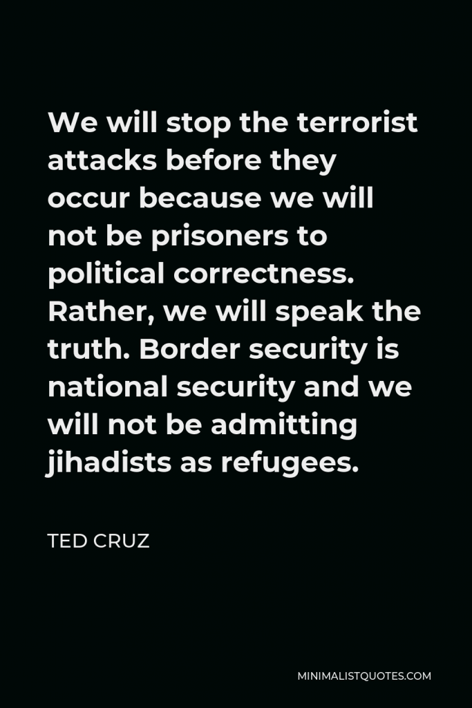 Ted Cruz Quote - We will stop the terrorist attacks before they occur because we will not be prisoners to political correctness. Rather, we will speak the truth. Border security is national security and we will not be admitting jihadists as refugees.