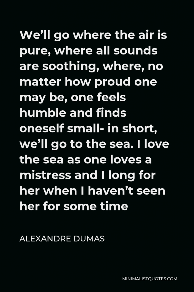 Alexandre Dumas Quote - We’ll go where the air is pure, where all sounds are soothing, where, no matter how proud one may be, one feels humble and finds oneself small- in short, we’ll go to the sea. I love the sea as one loves a mistress and I long for her when I haven’t seen her for some time