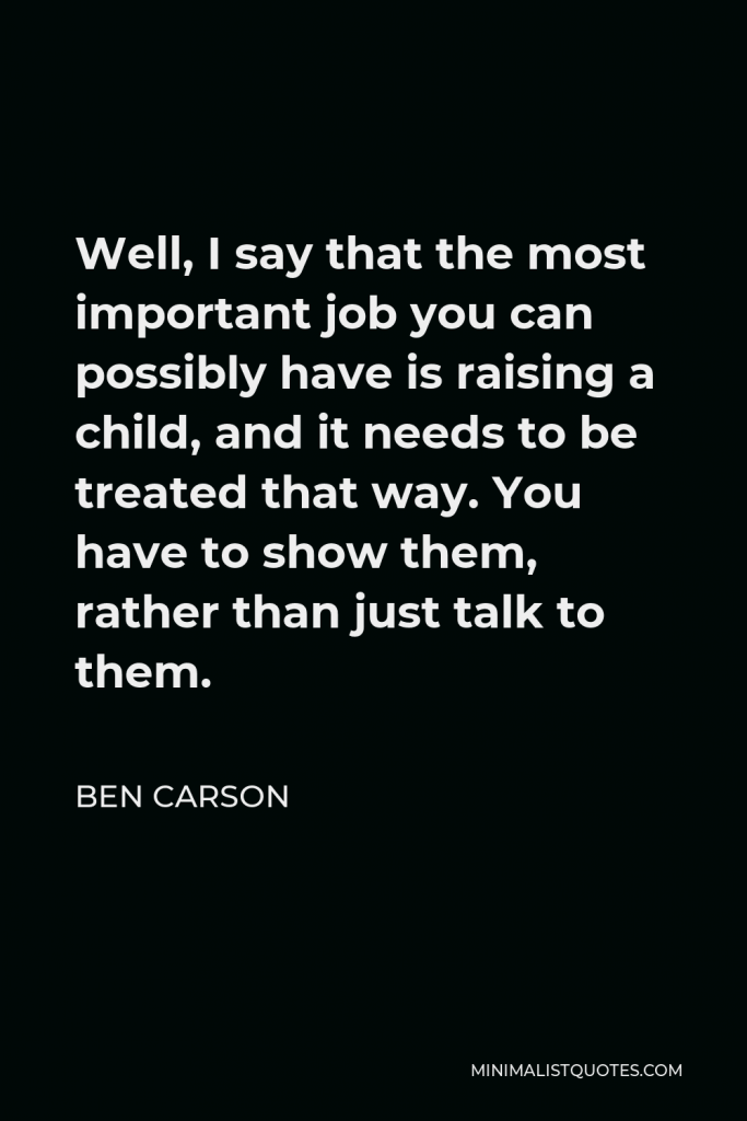 Ben Carson Quote - Well, I say that the most important job you can possibly have is raising a child, and it needs to be treated that way. You have to show them, rather than just talk to them.