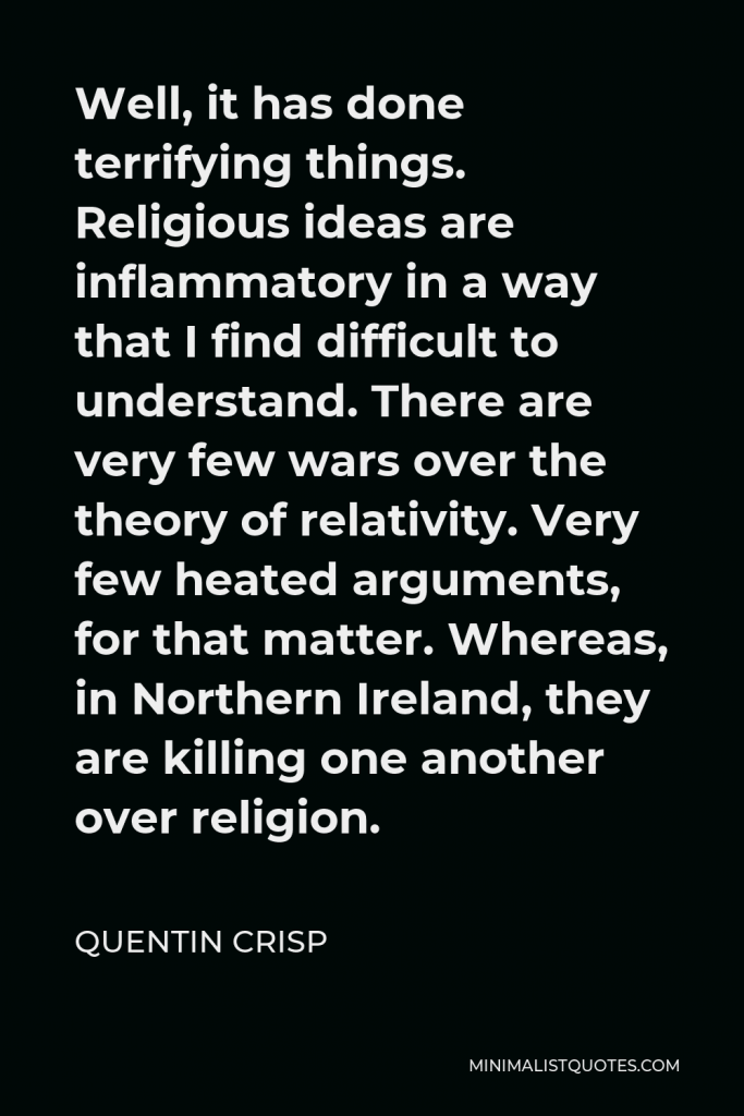 Quentin Crisp Quote - Well, it has done terrifying things. Religious ideas are inflammatory in a way that I find difficult to understand. There are very few wars over the theory of relativity. Very few heated arguments, for that matter. Whereas, in Northern Ireland, they are killing one another over religion.