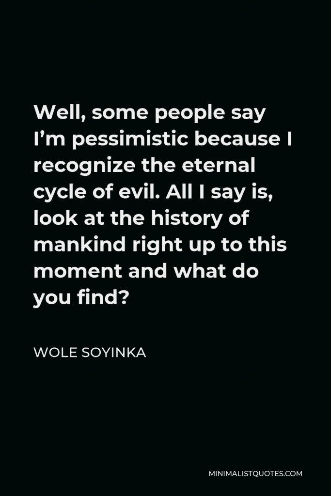 Wole Soyinka Quote - Well, some people say I’m pessimistic because I recognize the eternal cycle of evil. All I say is, look at the history of mankind right up to this moment and what do you find?