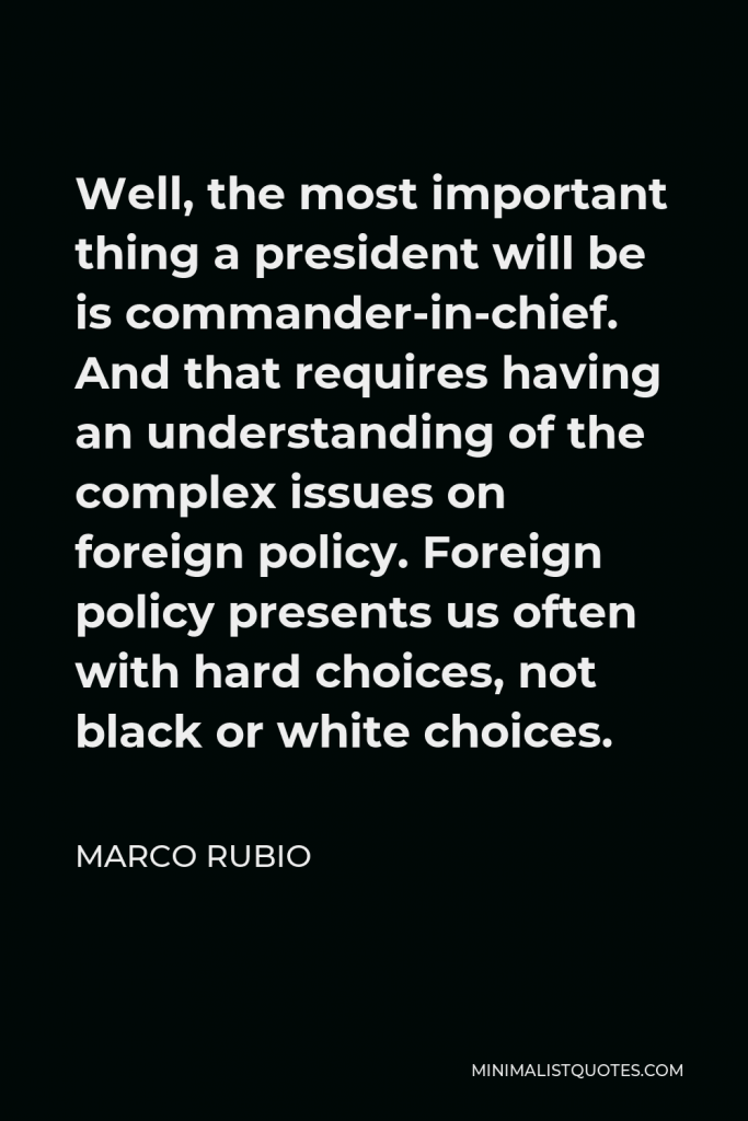 Marco Rubio Quote - Well, the most important thing a president will be is commander-in-chief. And that requires having an understanding of the complex issues on foreign policy. Foreign policy presents us often with hard choices, not black or white choices.