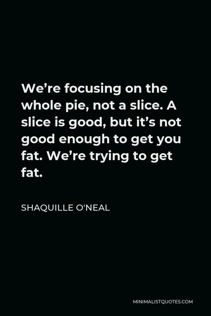 Shaquille O'Neal Quote - We’re focusing on the whole pie, not a slice. A slice is good, but it’s not good enough to get you fat. We’re trying to get fat.