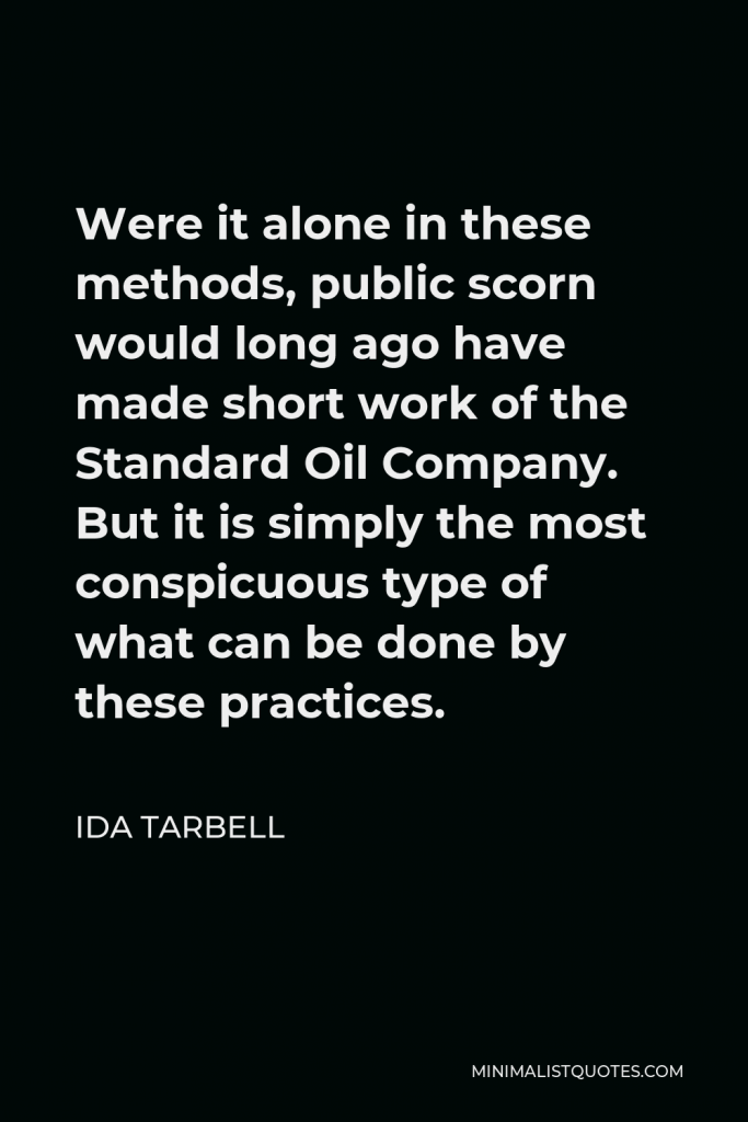 Ida Tarbell Quote - Were it alone in these methods, public scorn would long ago have made short work of the Standard Oil Company. But it is simply the most conspicuous type of what can be done by these practices.