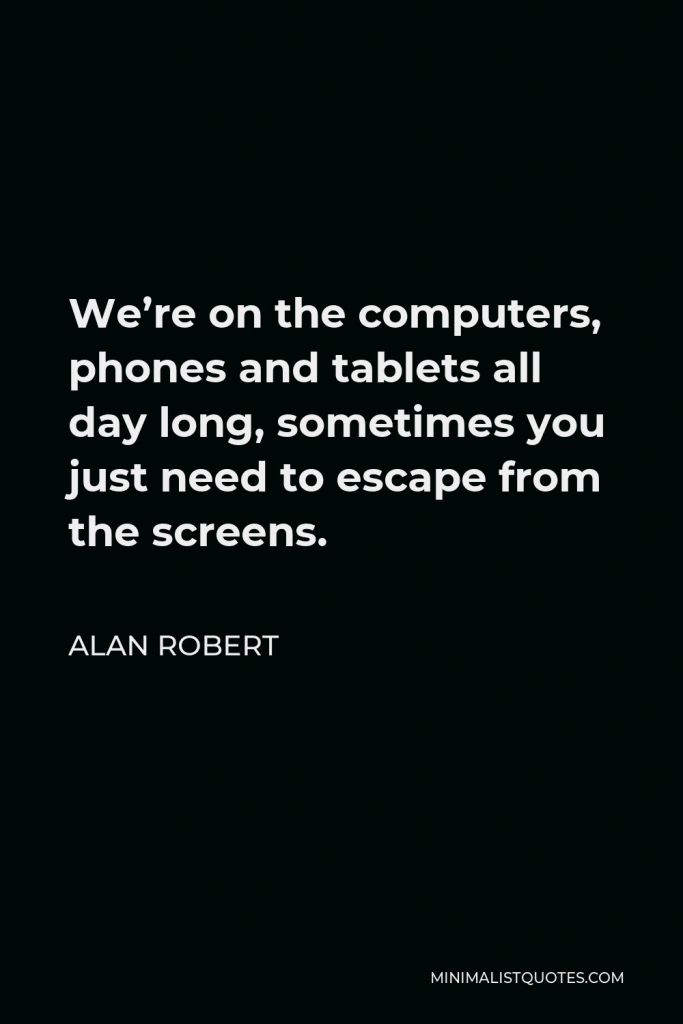 Alan Robert Quote - We’re on the computers, phones and tablets all day long, sometimes you just need to escape from the screens.