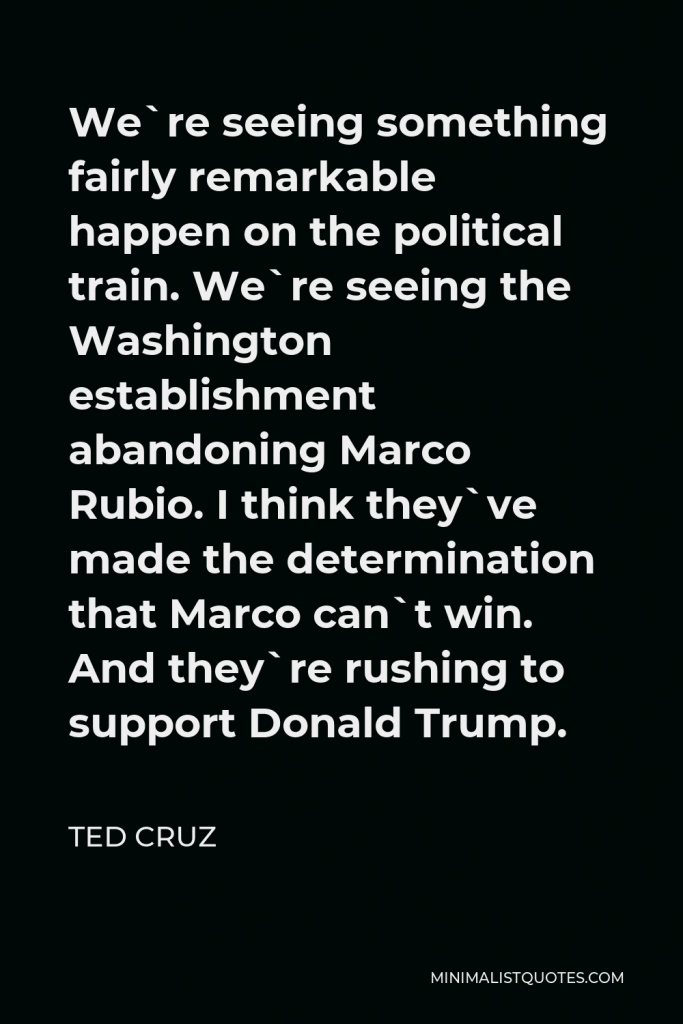 Ted Cruz Quote - We`re seeing something fairly remarkable happen on the political train. We`re seeing the Washington establishment abandoning Marco Rubio. I think they`ve made the determination that Marco can`t win. And they`re rushing to support Donald Trump.