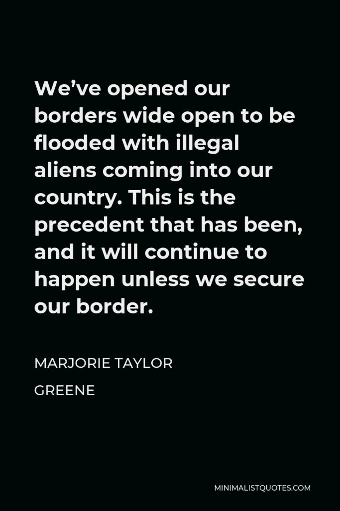 Marjorie Taylor Greene Quote - We’ve opened our borders wide open to be flooded with illegal aliens coming into our country. This is the precedent that has been, and it will continue to happen unless we secure our border.