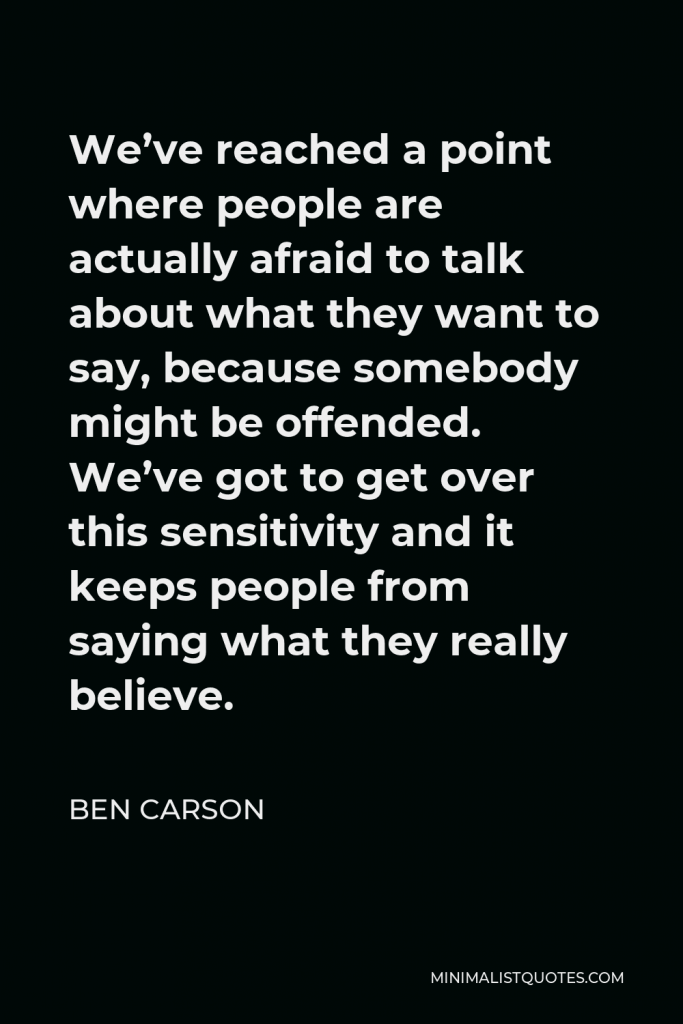 Ben Carson Quote - We’ve reached a point where people are actually afraid to talk about what they want to say, because somebody might be offended. We’ve got to get over this sensitivity and it keeps people from saying what they really believe.