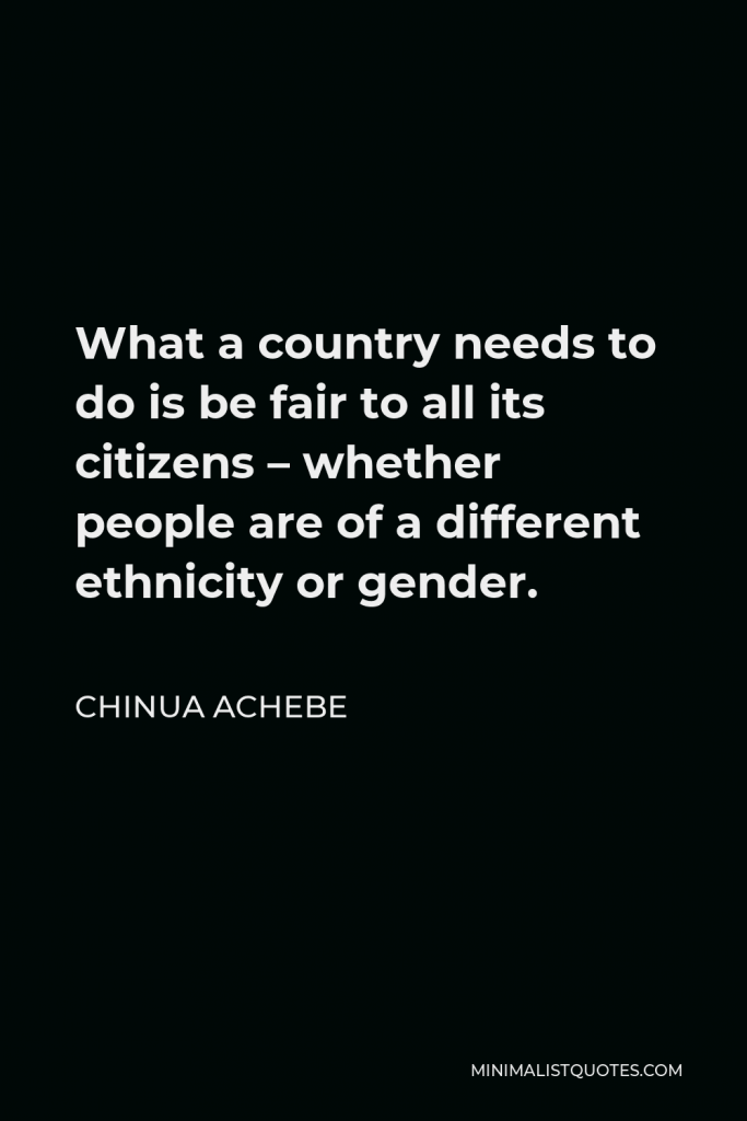 Chinua Achebe Quote - What a country needs to do is be fair to all its citizens – whether people are of a different ethnicity or gender.
