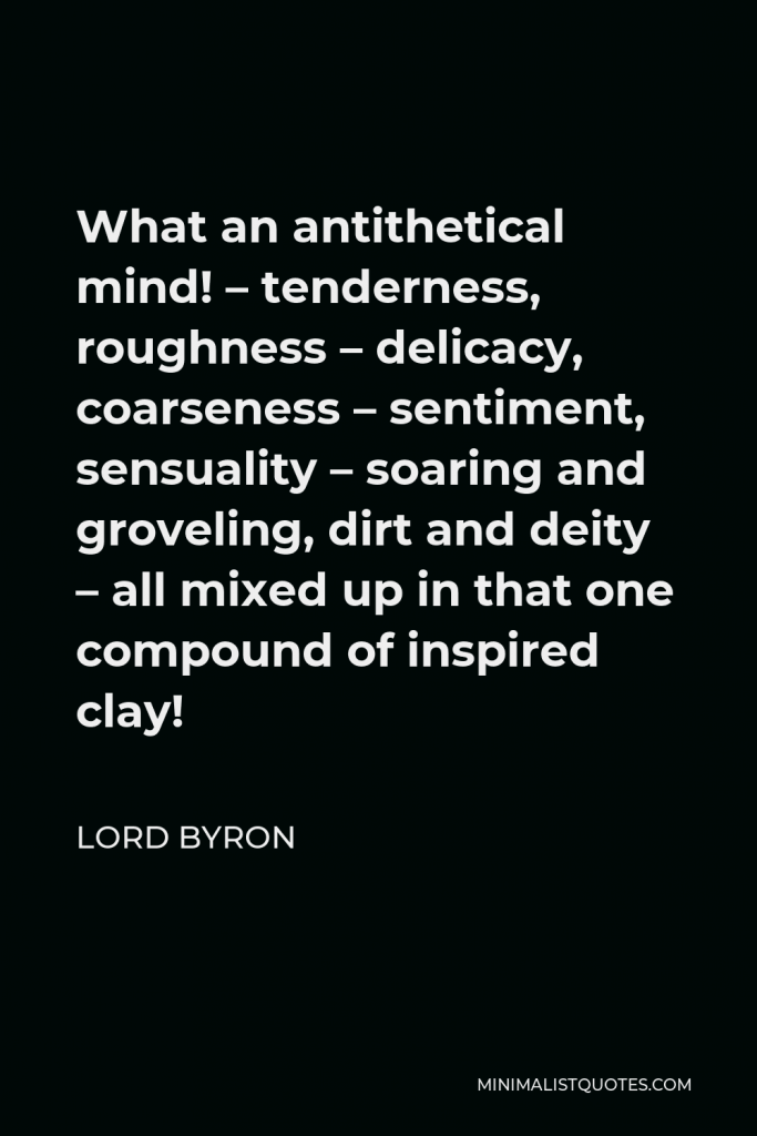 Lord Byron Quote - What an antithetical mind! – tenderness, roughness – delicacy, coarseness – sentiment, sensuality – soaring and groveling, dirt and deity – all mixed up in that one compound of inspired clay!