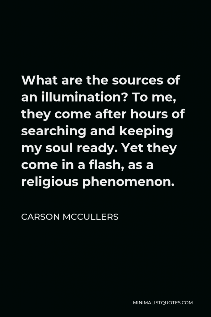 Carson McCullers Quote - What are the sources of an illumination? To me, they come after hours of searching and keeping my soul ready. Yet they come in a flash, as a religious phenomenon.