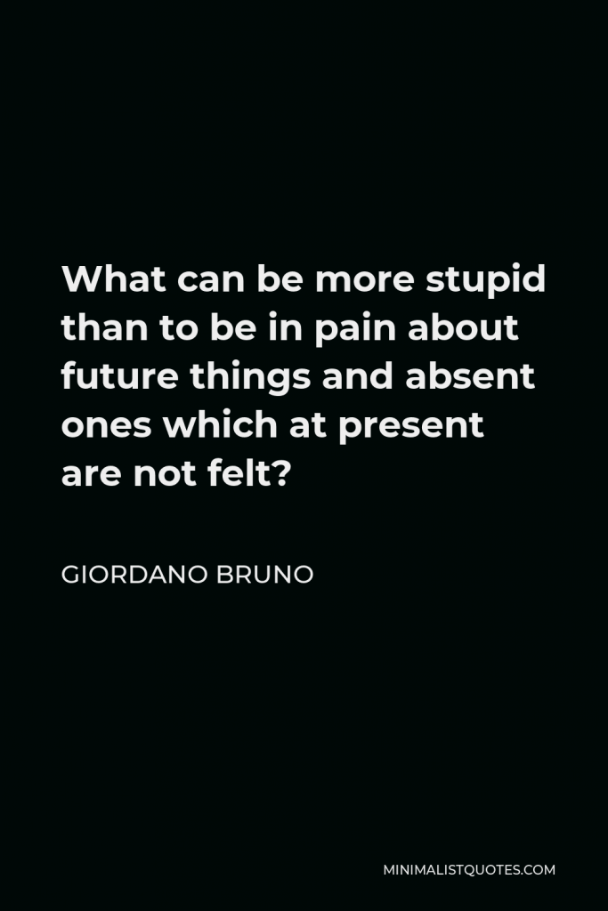 Giordano Bruno Quote - What can be more stupid than to be in pain about future things and absent ones which at present are not felt?