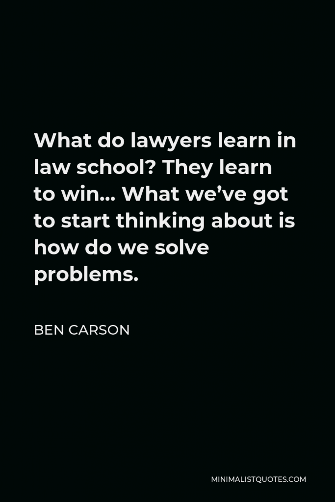 Ben Carson Quote - What do lawyers learn in law school? They learn to win… What we’ve got to start thinking about is how do we solve problems.