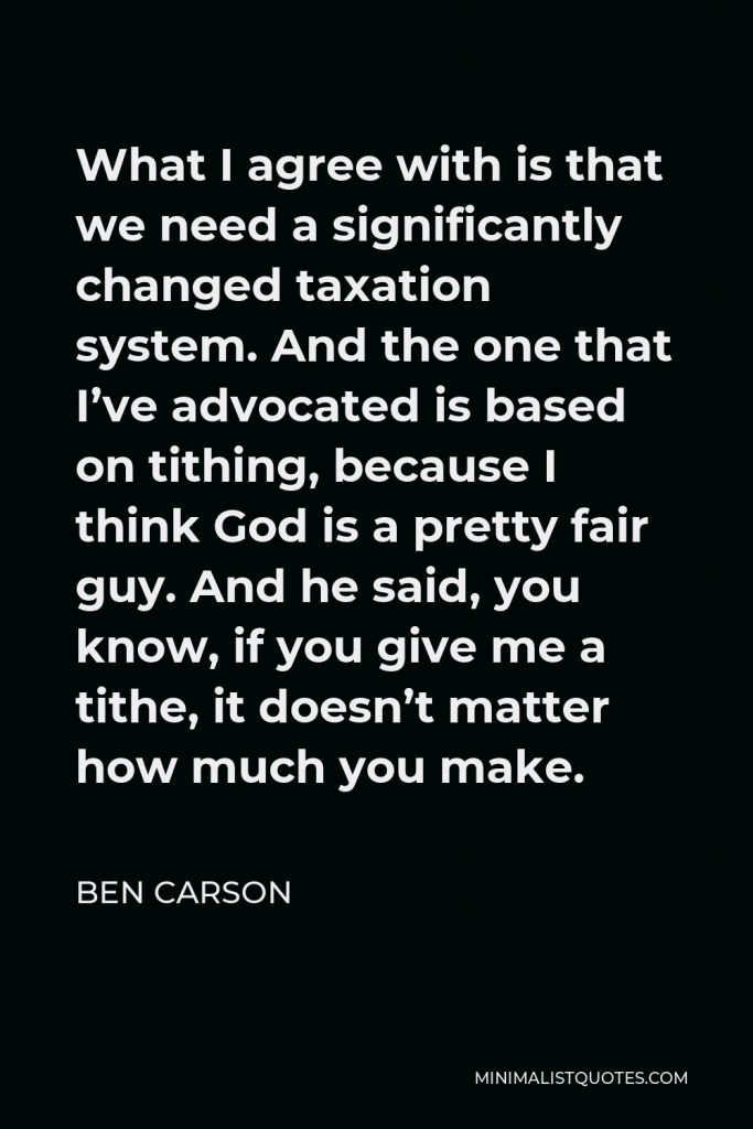 Ben Carson Quote - What I agree with is that we need a significantly changed taxation system. And the one that I’ve advocated is based on tithing, because I think God is a pretty fair guy. And he said, you know, if you give me a tithe, it doesn’t matter how much you make.