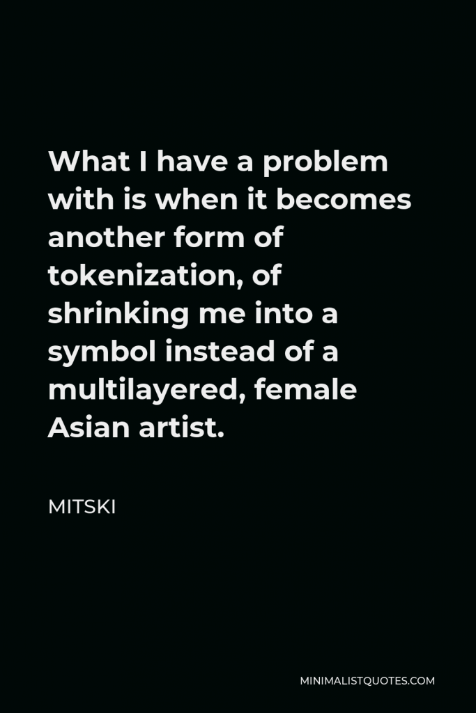 Mitski Quote - What I have a problem with is when it becomes another form of tokenization, of shrinking me into a symbol instead of a multilayered, female Asian artist.