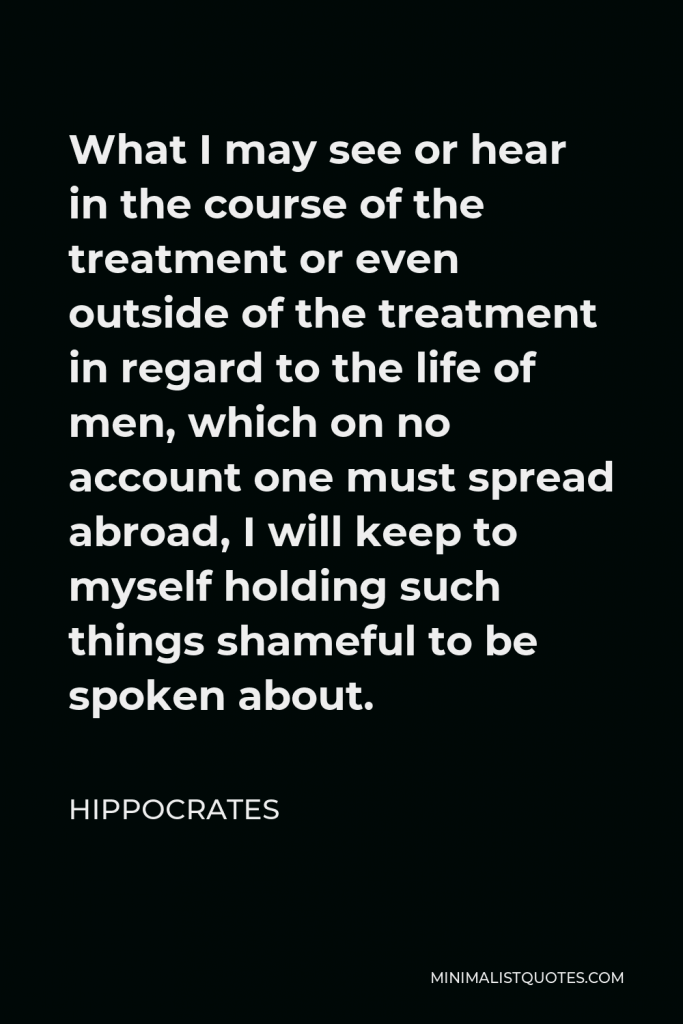 Hippocrates Quote - What I may see or hear in the course of the treatment or even outside of the treatment in regard to the life of men, which on no account one must spread abroad, I will keep to myself holding such things shameful to be spoken about.