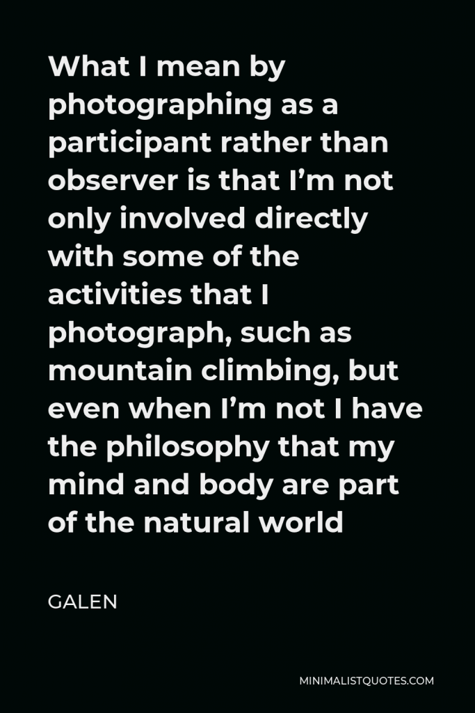 Galen Quote - What I mean by photographing as a participant rather than observer is that I’m not only involved directly with some of the activities that I photograph, such as mountain climbing, but even when I’m not I have the philosophy that my mind and body are part of the natural world