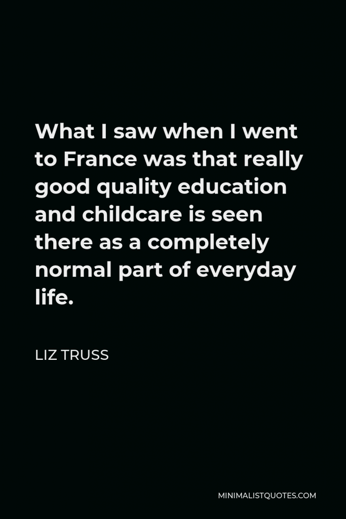 Liz Truss Quote - What I saw when I went to France was that really good quality education and childcare is seen there as a completely normal part of everyday life.