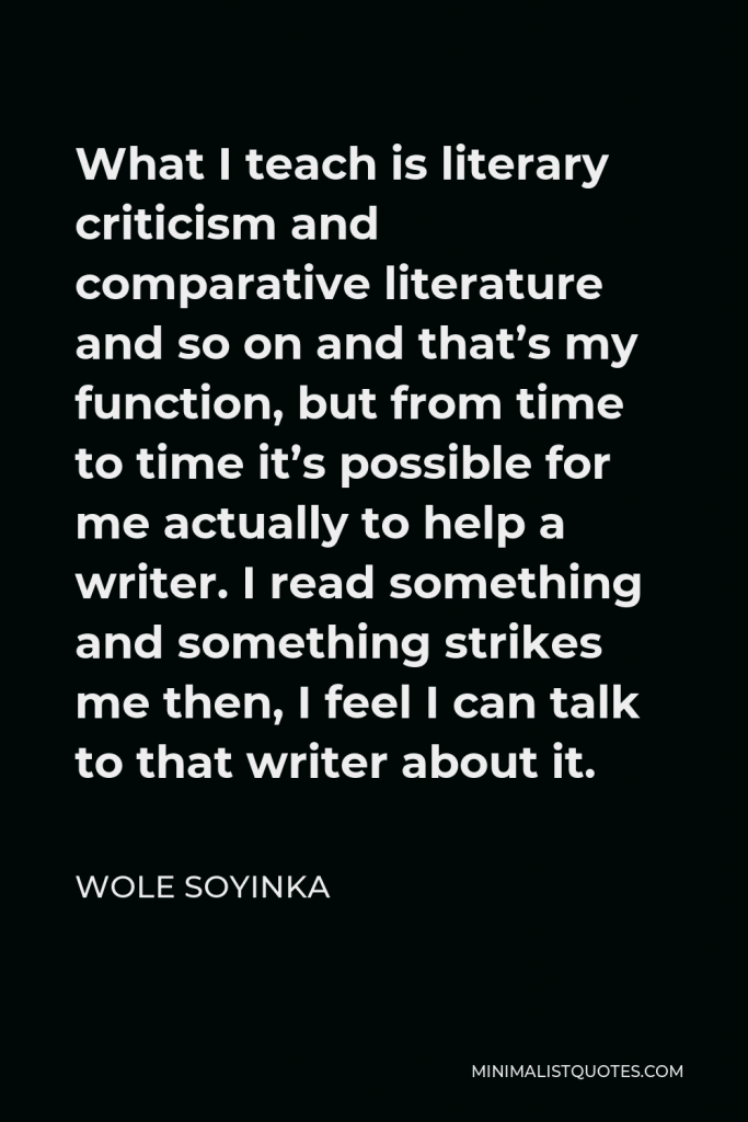 Wole Soyinka Quote - What I teach is literary criticism and comparative literature and so on and that’s my function, but from time to time it’s possible for me actually to help a writer. I read something and something strikes me then, I feel I can talk to that writer about it.