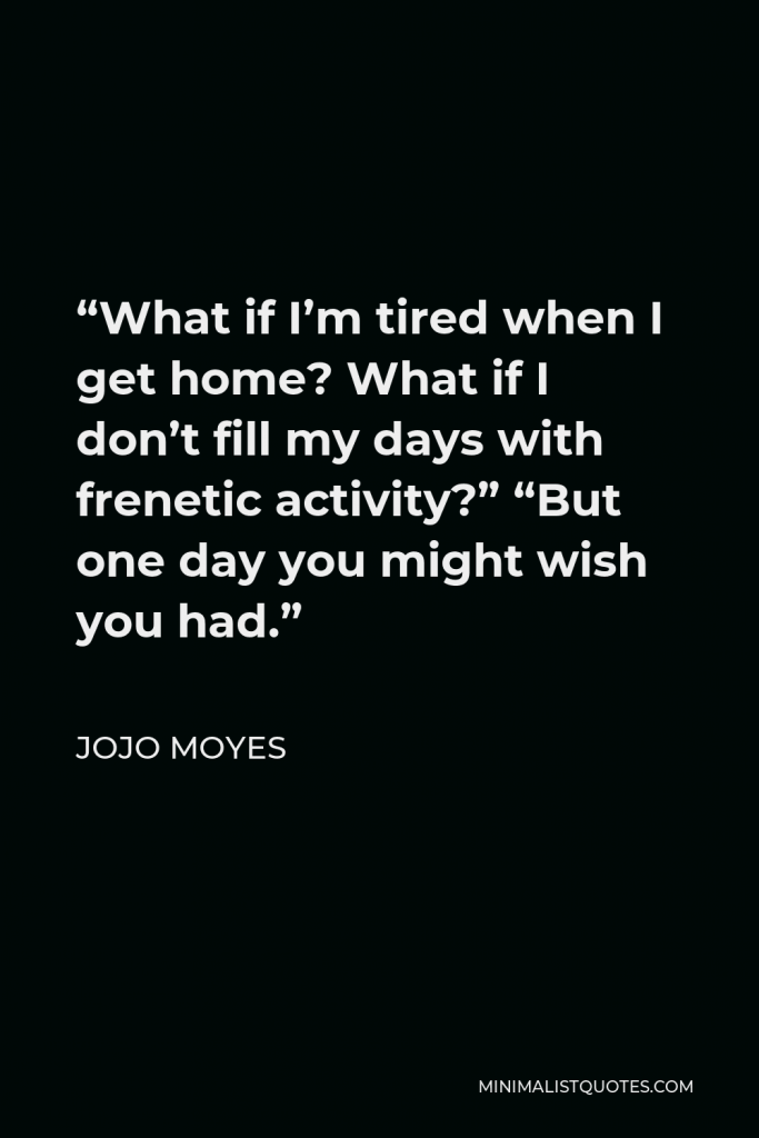 Jojo Moyes Quote - “What if I’m tired when I get home? What if I don’t fill my days with frenetic activity?” “But one day you might wish you had.”