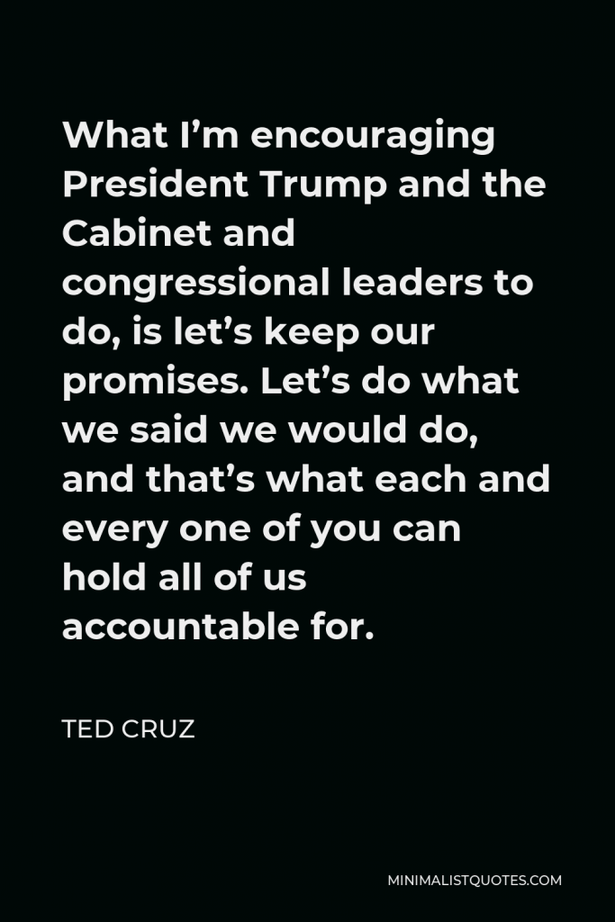 Ted Cruz Quote - What I’m encouraging President Trump and the Cabinet and congressional leaders to do, is let’s keep our promises. Let’s do what we said we would do, and that’s what each and every one of you can hold all of us accountable for.