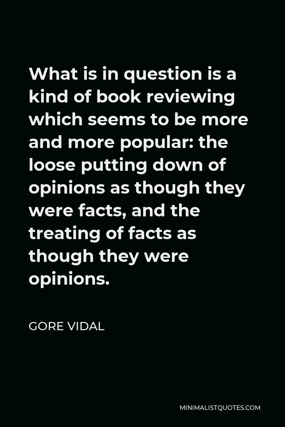 Gore Vidal Quote - What is in question is a kind of book reviewing which seems to be more and more popular: the loose putting down of opinions as though they were facts, and the treating of facts as though they were opinions.