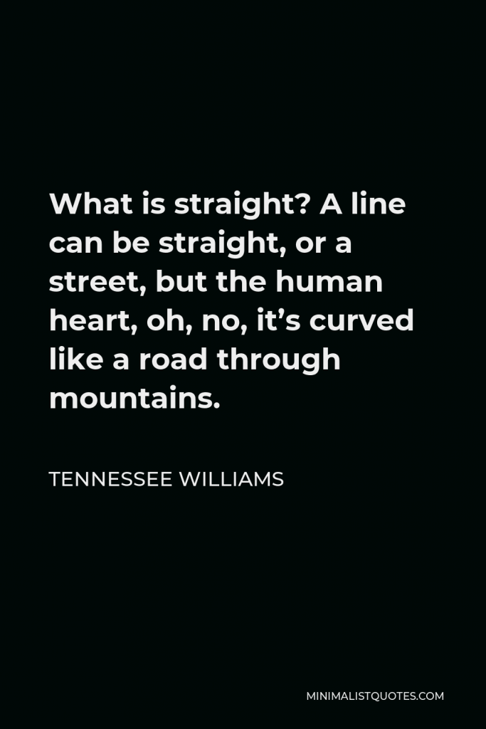 Tennessee Williams Quote - What is straight? A line can be straight, or a street, but the human heart, oh, no, it’s curved like a road through mountains.