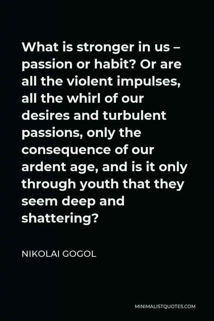 Nikolai Gogol Quote - What is stronger in us – passion or habit? Or are all the violent impulses, all the whirl of our desires and turbulent passions, only the consequence of our ardent age, and is it only through youth that they seem deep and shattering?