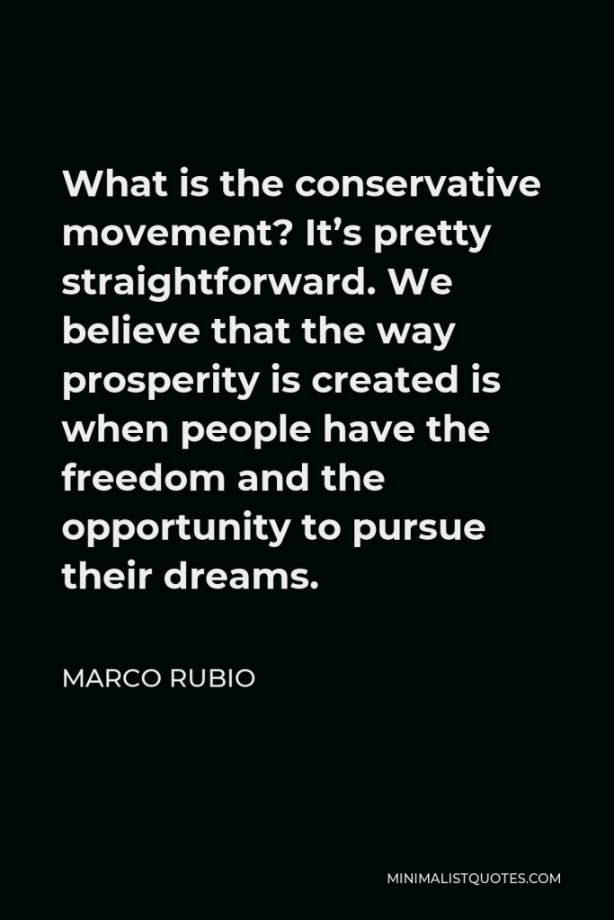 Marco Rubio Quote - What is the conservative movement? It’s pretty straightforward. We believe that the way prosperity is created is when people have the freedom and the opportunity to pursue their dreams.
