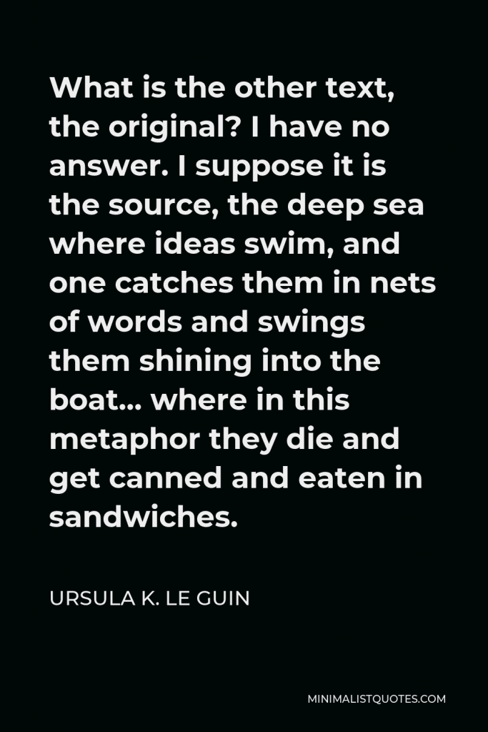 Ursula K. Le Guin Quote - What is the other text, the original? I have no answer. I suppose it is the source, the deep sea where ideas swim, and one catches them in nets of words and swings them shining into the boat… where in this metaphor they die and get canned and eaten in sandwiches.
