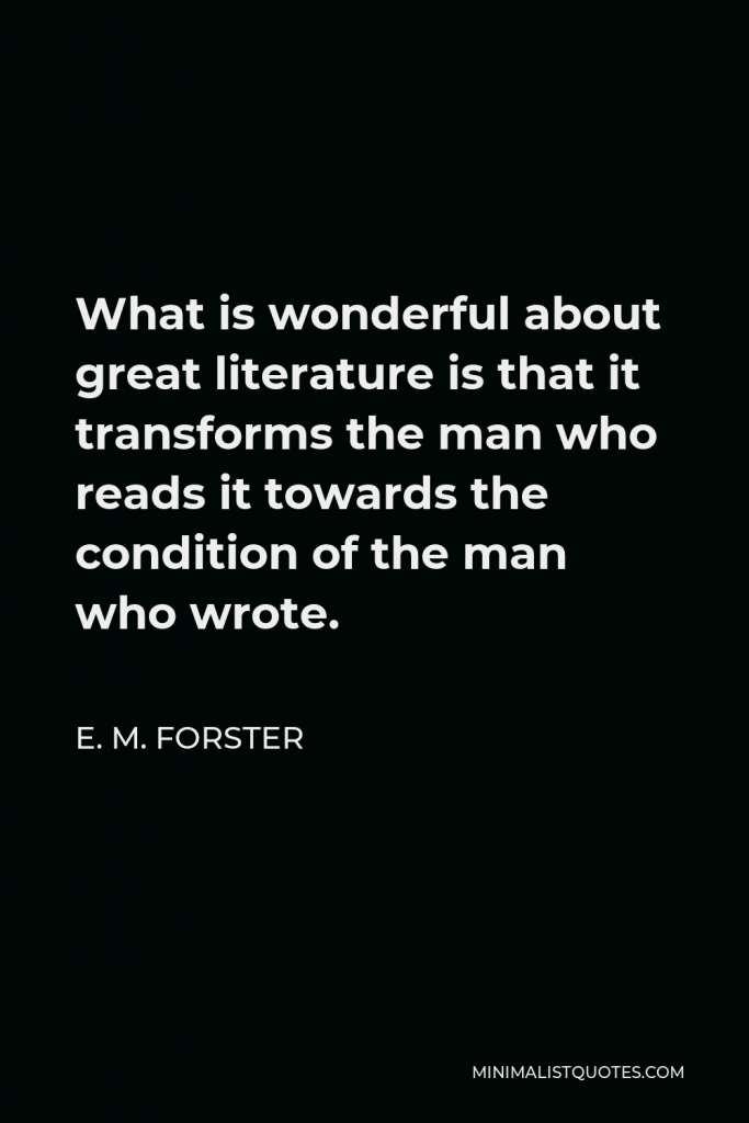 E. M. Forster Quote - What is wonderful about great literature is that it transforms the man who reads it towards the condition of the man who wrote.