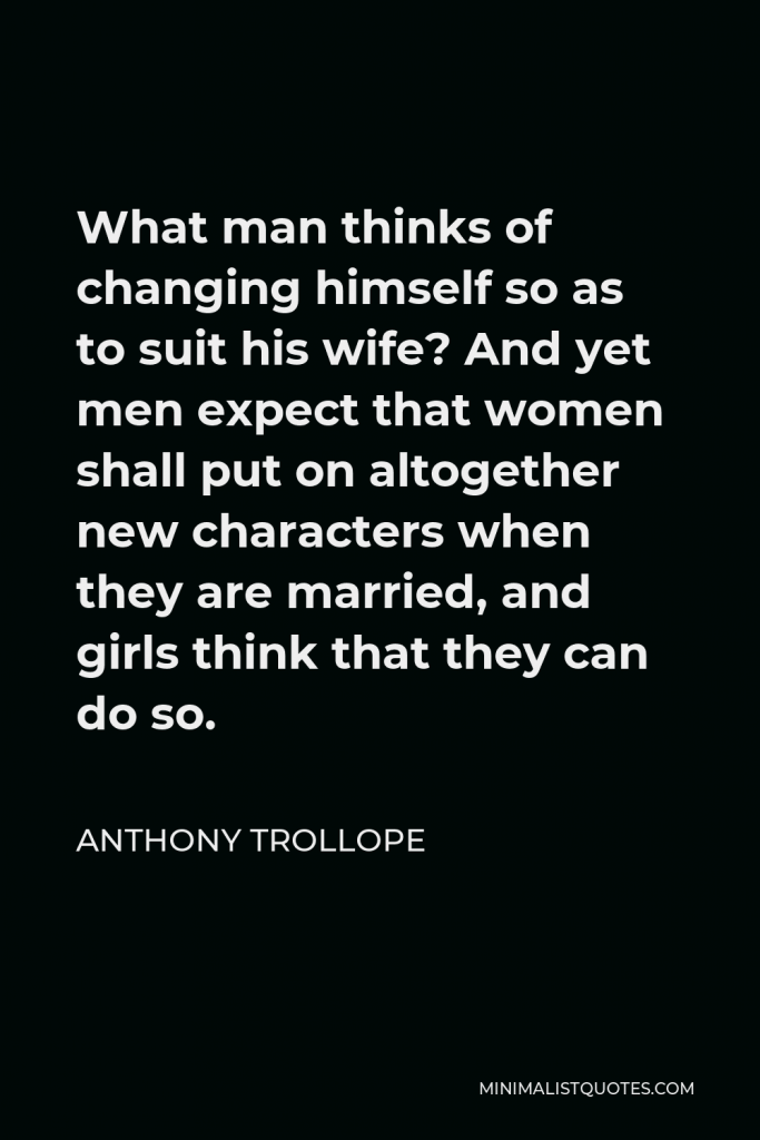 Anthony Trollope Quote - What man thinks of changing himself so as to suit his wife? And yet men expect that women shall put on altogether new characters when they are married, and girls think that they can do so.