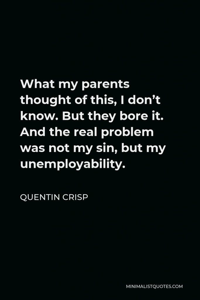 Quentin Crisp Quote - What my parents thought of this, I don’t know. But they bore it. And the real problem was not my sin, but my unemployability.