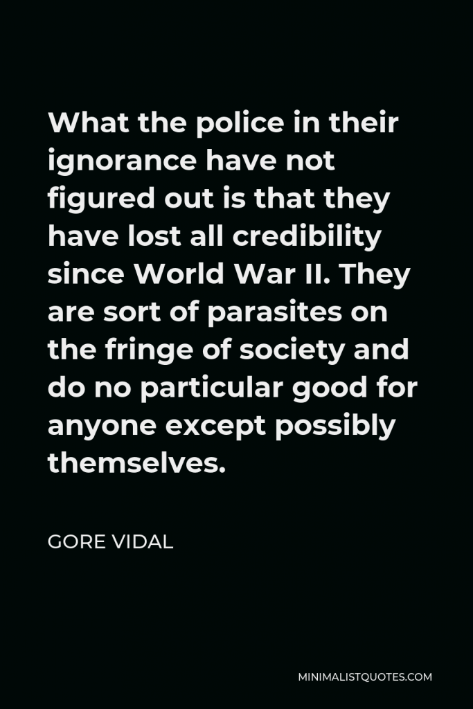 Gore Vidal Quote - What the police in their ignorance have not figured out is that they have lost all credibility since World War II. They are sort of parasites on the fringe of society and do no particular good for anyone except possibly themselves.