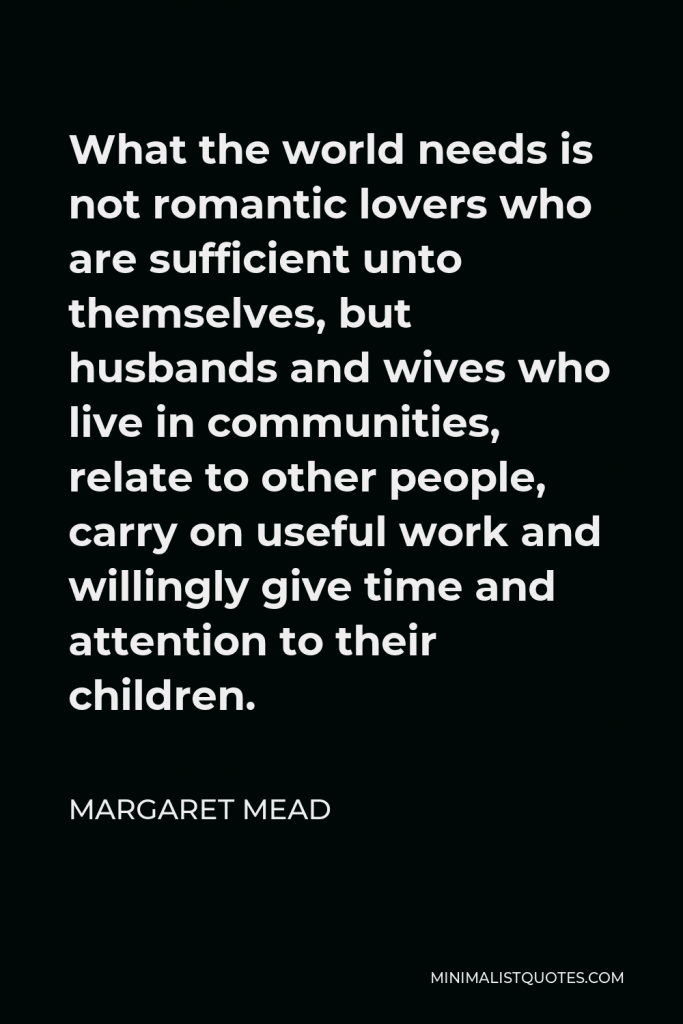 Margaret Mead Quote - What the world needs is not romantic lovers who are sufficient unto themselves, but husbands and wives who live in communities, relate to other people, carry on useful work and willingly give time and attention to their children.