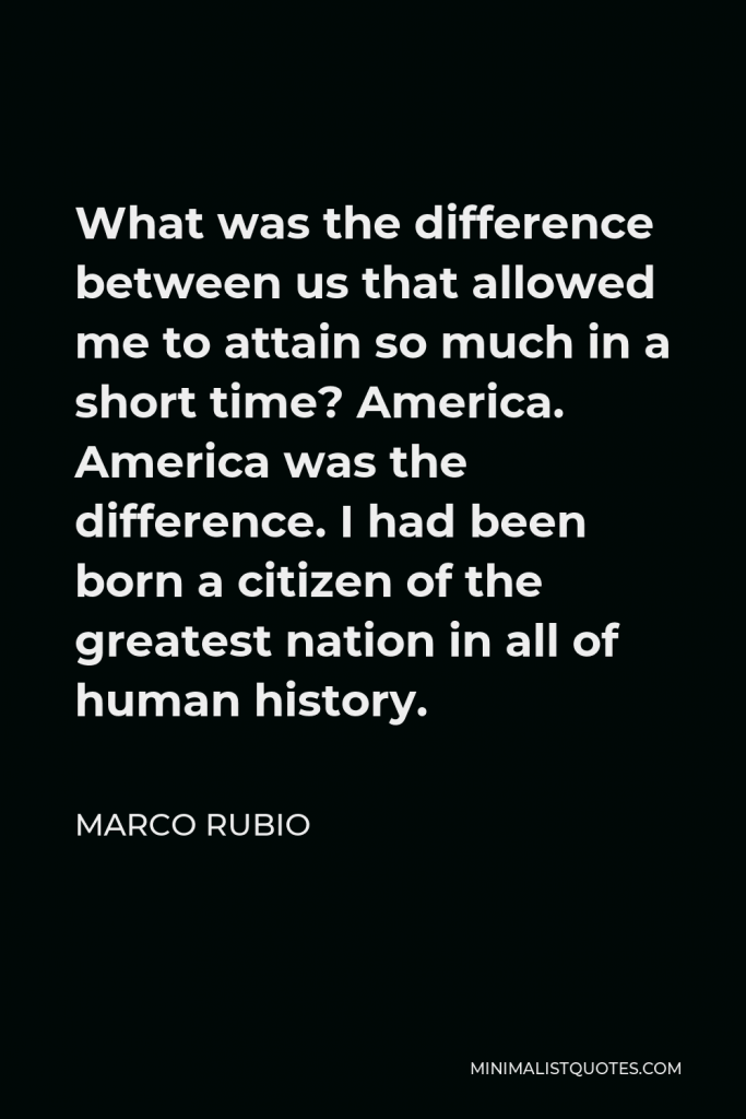 Marco Rubio Quote - What was the difference between us that allowed me to attain so much in a short time? America. America was the difference. I had been born a citizen of the greatest nation in all of human history.
