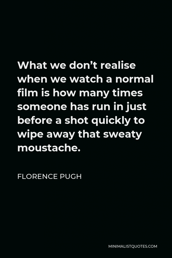 Florence Pugh Quote - What we don’t realise when we watch a normal film is how many times someone has run in just before a shot quickly to wipe away that sweaty moustache.