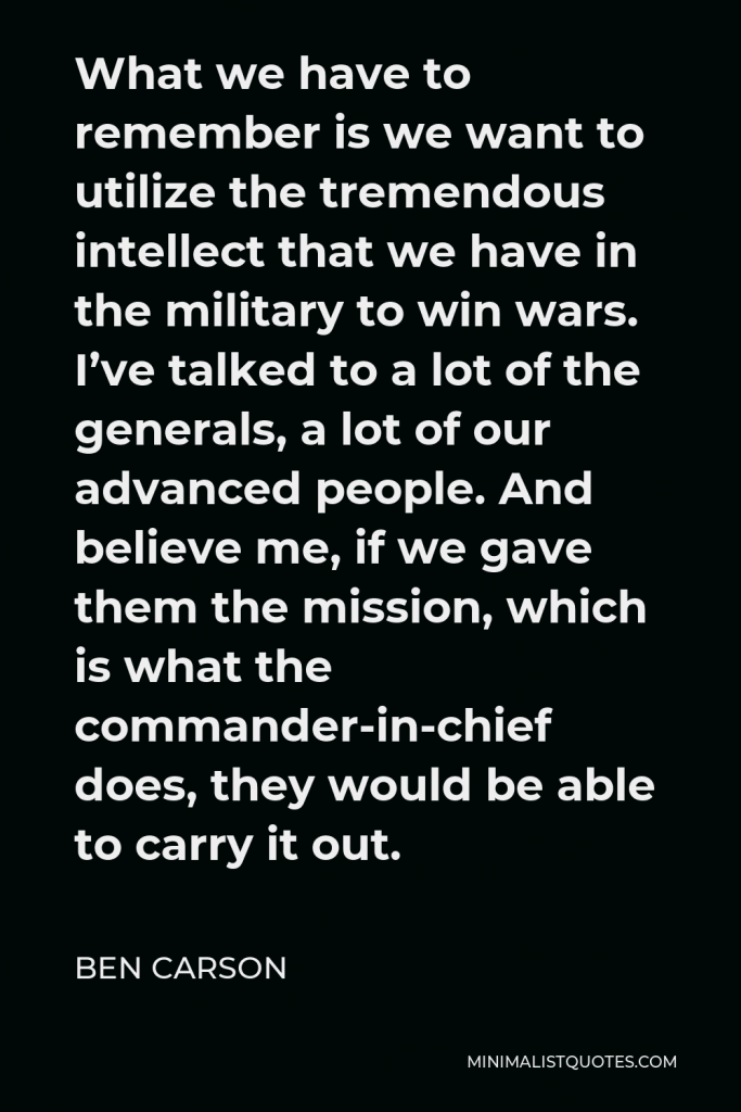 Ben Carson Quote - What we have to remember is we want to utilize the tremendous intellect that we have in the military to win wars. I’ve talked to a lot of the generals, a lot of our advanced people. And believe me, if we gave them the mission, which is what the commander-in-chief does, they would be able to carry it out.
