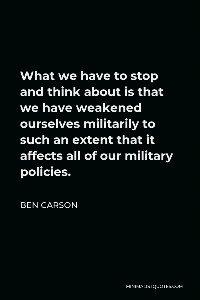 Ben Carson Quote - What we have to stop and think about is that we have weakened ourselves militarily to such an extent that it affects all of our military policies.