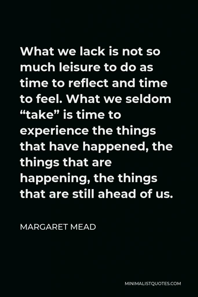 Margaret Mead Quote - What we lack is not so much leisure to do as time to reflect and time to feel. What we seldom “take” is time to experience the things that have happened, the things that are happening, the things that are still ahead of us.