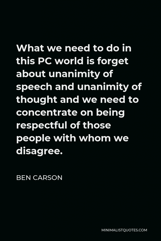 Ben Carson Quote - What we need to do in this PC world is forget about unanimity of speech and unanimity of thought and we need to concentrate on being respectful of those people with whom we disagree.