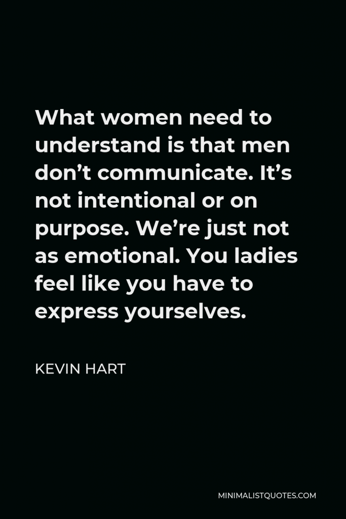 Kevin Hart Quote - What women need to understand is that men don’t communicate. It’s not intentional or on purpose. We’re just not as emotional. You ladies feel like you have to express yourselves.
