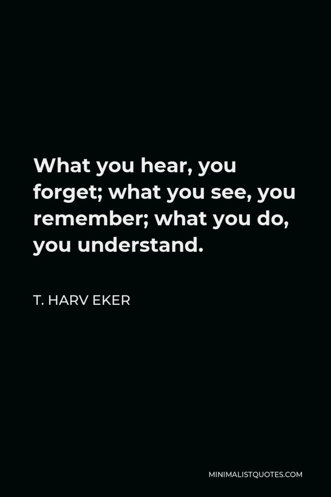 T. Harv Eker Quote - What you hear, you forget; what you see, you remember; what you do, you understand.