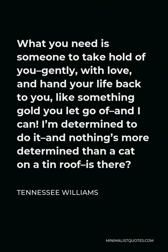 Tennessee Williams Quote - What you need is someone to take hold of you–gently, with love, and hand your life back to you, like something gold you let go of–and I can! I’m determined to do it–and nothing’s more determined than a cat on a tin roof–is there?