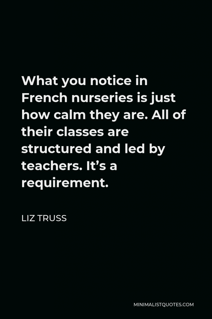 Liz Truss Quote - What you notice in French nurseries is just how calm they are. All of their classes are structured and led by teachers. It’s a requirement.