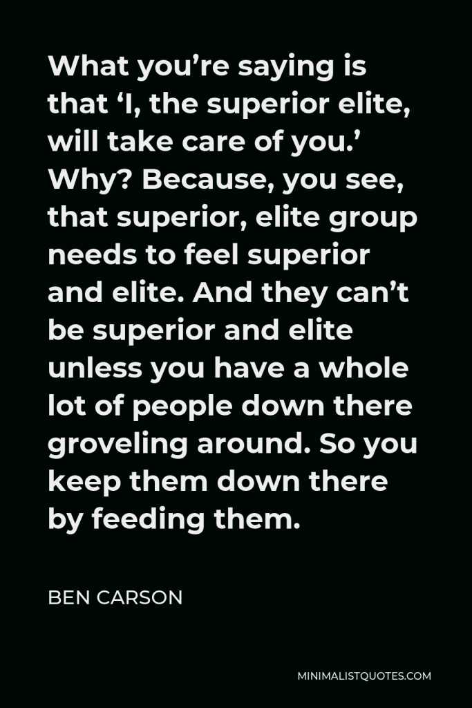 Ben Carson Quote - What you’re saying is that ‘I, the superior elite, will take care of you.’ Why? Because, you see, that superior, elite group needs to feel superior and elite. And they can’t be superior and elite unless you have a whole lot of people down there groveling around. So you keep them down there by feeding them.