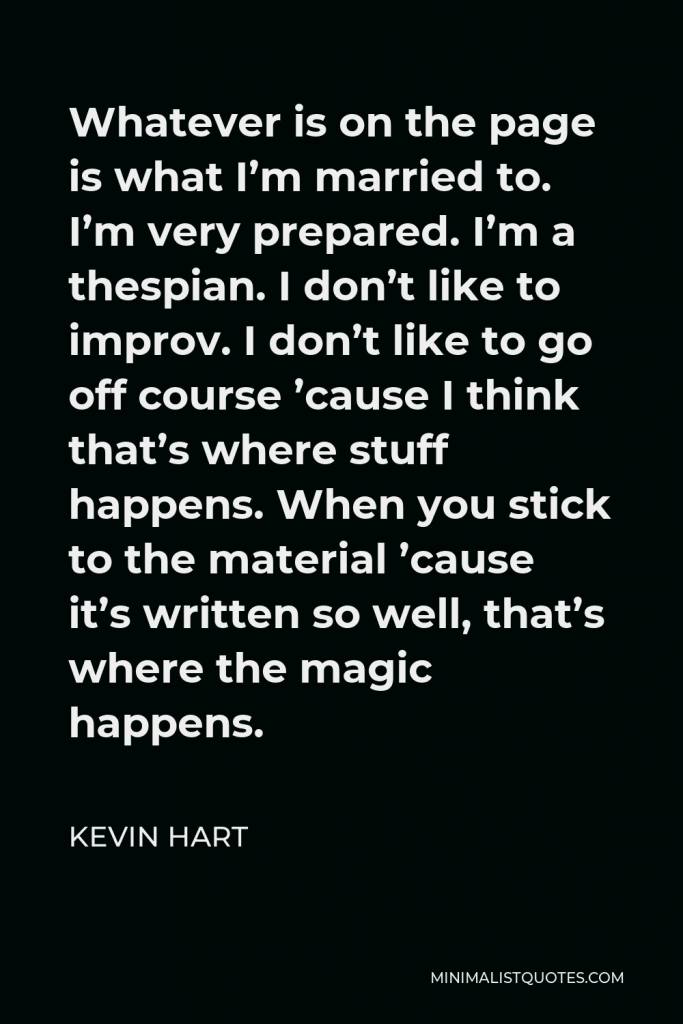 Kevin Hart Quote - Whatever is on the page is what I’m married to. I’m very prepared. I’m a thespian. I don’t like to improv. I don’t like to go off course ’cause I think that’s where stuff happens. When you stick to the material ’cause it’s written so well, that’s where the magic happens.