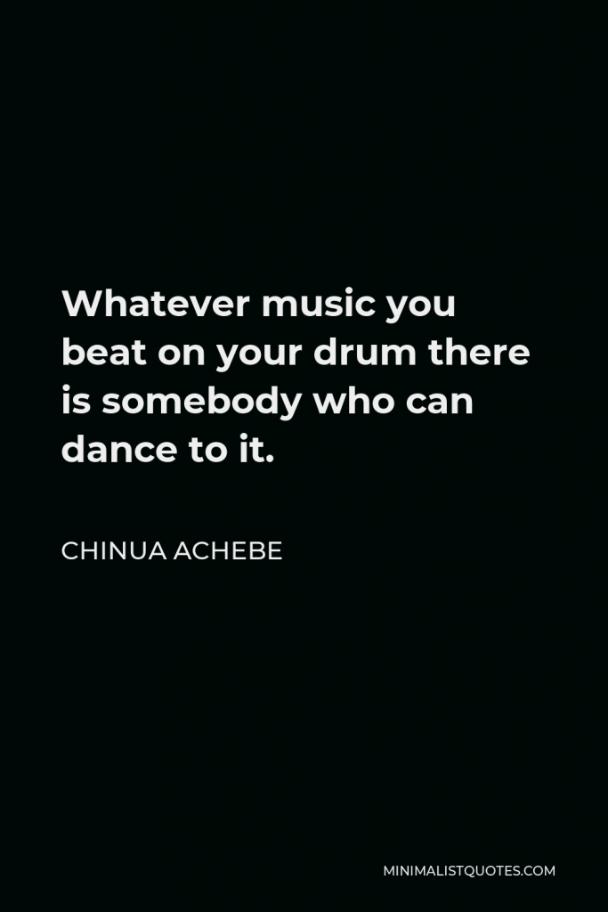 Chinua Achebe Quote - Whatever music you beat on your drum there is somebody who can dance to it.