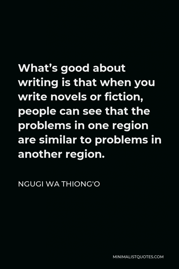 Ngugi wa Thiong'o Quote - What’s good about writing is that when you write novels or fiction, people can see that the problems in one region are similar to problems in another region.